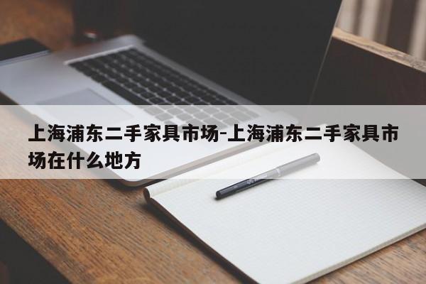 上海浦东二手家具市场-上海浦东二手家具市场在什么地方  第1张