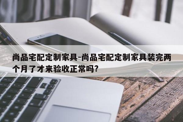 尚品宅配定制家具-尚品宅配定制家具装完两个月了才来验收正常吗?  第1张