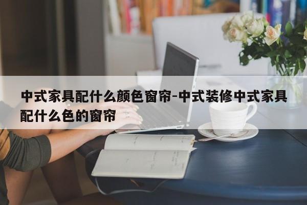 中式家具配什么颜色窗帘-中式装修中式家具配什么色的窗帘