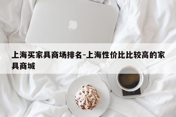 上海买家具商场排名-上海性价比比较高的家具商城