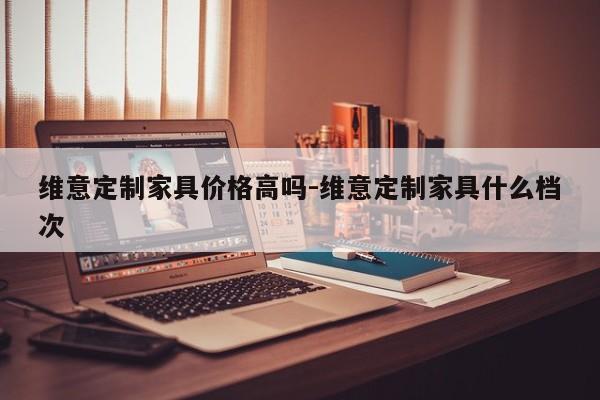 维意定制家具价格高吗-维意定制家具什么档次