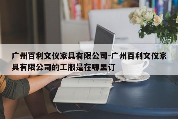 广州百利文仪家具有限公司-广州百利文仪家具有限公司的工服是在哪里订