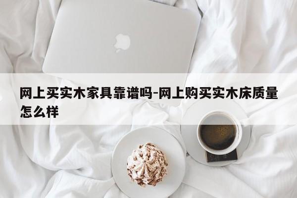 网上买实木家具靠谱吗-网上购买实木床质量怎么样