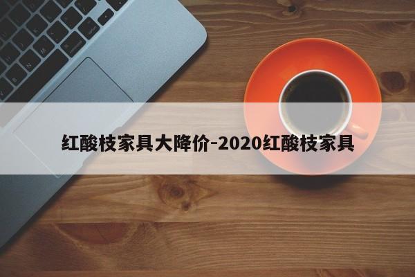 红酸枝家具大降价-2020红酸枝家具