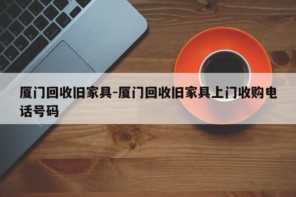 厦门回收旧家具-厦门回收旧家具上门收购电话号码