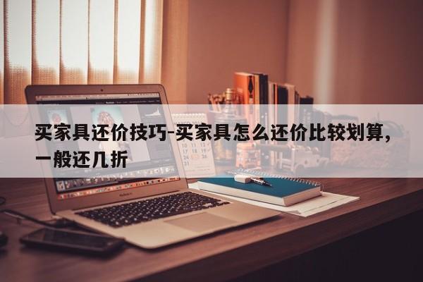 买家具还价技巧-买家具怎么还价比较划算,一般还几折