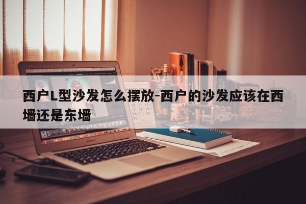 西户L型沙发怎么摆放-西户的沙发应该在西墙还是东墙