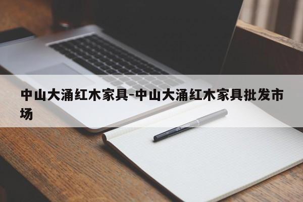 中山大涌红木家具-中山大涌红木家具批发市场