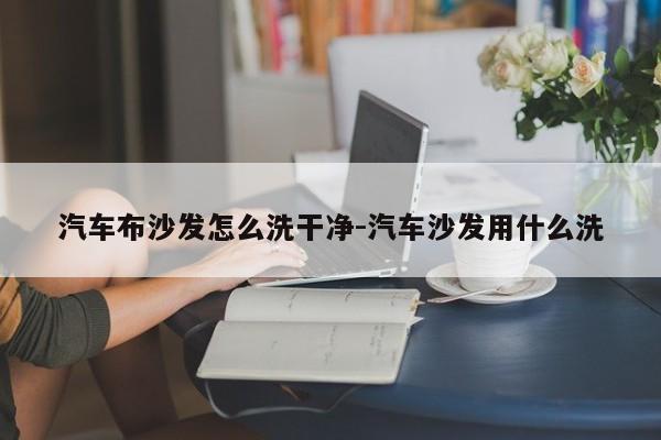 汽车布沙发怎么洗干净-汽车沙发用什么洗