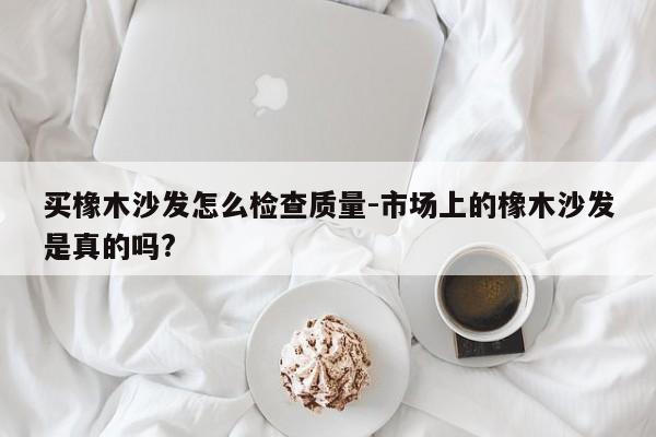 买橡木沙发怎么检查质量-市场上的橡木沙发是真的吗?