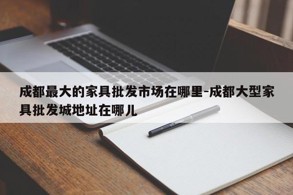 成都最大的家具批发市场在哪里-成都大型家具批发城地址在哪儿