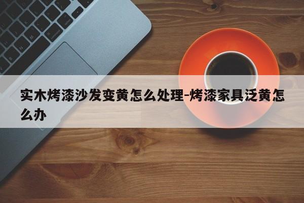 实木烤漆沙发变黄怎么处理-烤漆家具泛黄怎么办