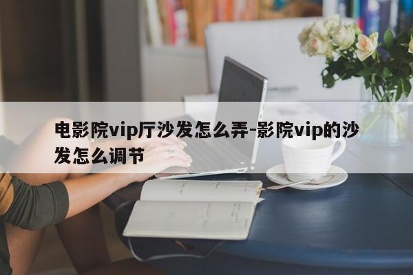 电影院vip厅沙发怎么弄-影院vip的沙发怎么调节  第1张