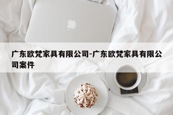 广东欧梵家具有限公司-广东欧梵家具有限公司案件