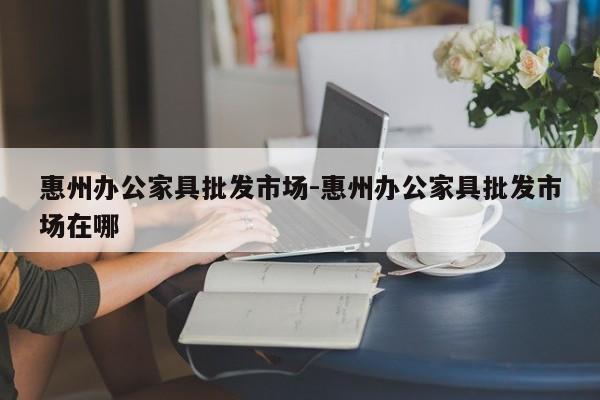 惠州办公家具批发市场-惠州办公家具批发市场在哪  第1张