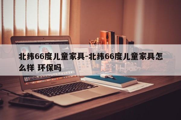 北纬66度儿童家具-北纬66度儿童家具怎么样 环保吗  第1张