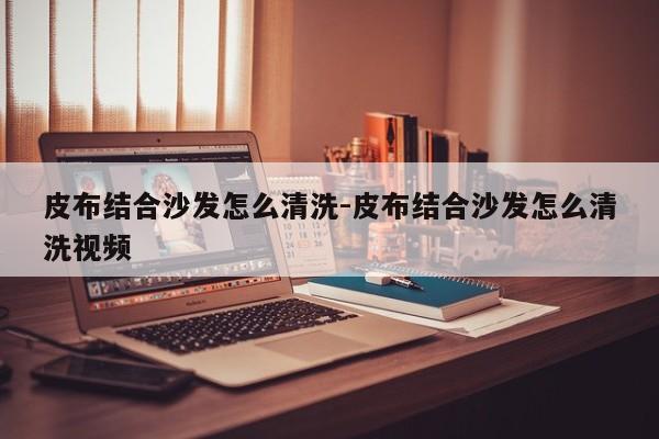 皮布结合沙发怎么清洗-皮布结合沙发怎么清洗视频