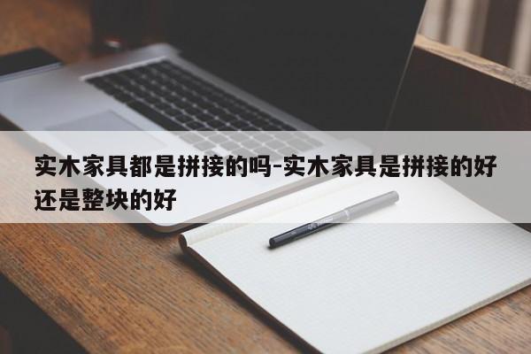 实木家具都是拼接的吗-实木家具是拼接的好还是整块的好