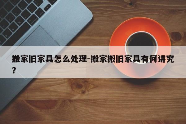 搬家旧家具怎么处理-搬家搬旧家具有何讲究?