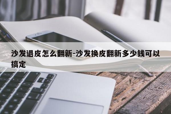 沙发退皮怎么翻新-沙发换皮翻新多少钱可以搞定