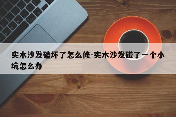 实木沙发磕坏了怎么修-实木沙发碰了一个小坑怎么办