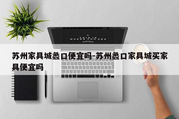 苏州家具城蠡口便宜吗-苏州蠡口家具城买家具便宜吗