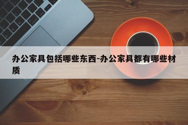 办公家具包括哪些东西-办公家具都有哪些材质