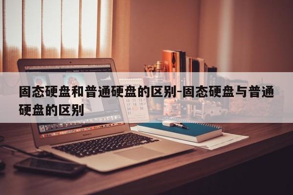 固态硬盘和普通硬盘的区别-固态硬盘与普通硬盘的区别