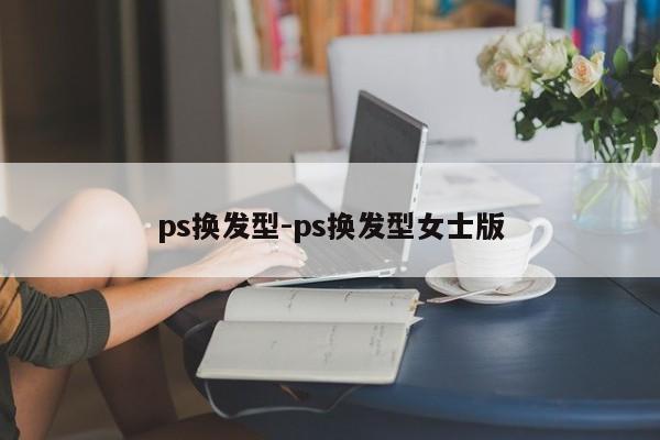 ps换发型-ps换发型女士版