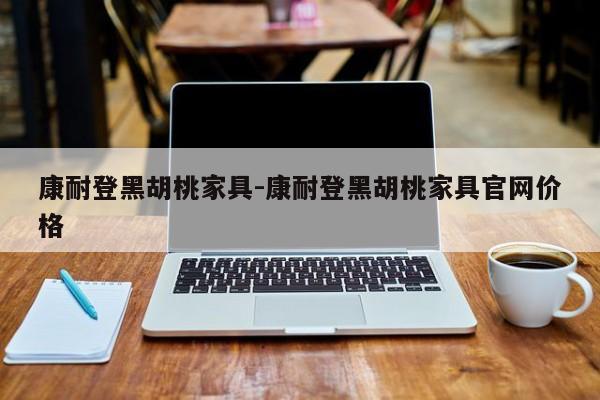 康耐登黑胡桃家具-康耐登黑胡桃家具官网价格