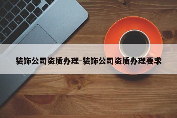 装饰公司资质办理-装饰公司资质办理要求