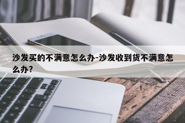 沙发买的不满意怎么办-沙发收到货不满意怎么办?