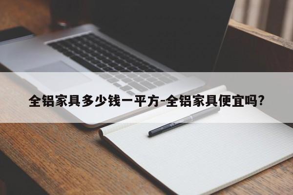 全铝家具多少钱一平方-全铝家具便宜吗?