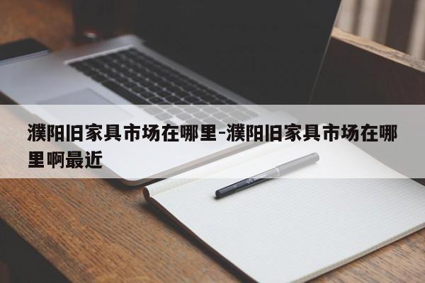 濮阳旧家具市场在哪里-濮阳旧家具市场在哪里啊最近  第1张