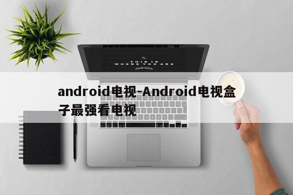 android电视-Android电视盒子最强看电视