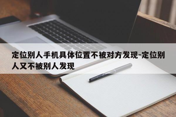 定位别人手机具体位置不被对方发现-定位别人又不被别人发现  第1张