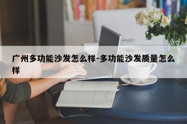 广州多功能沙发怎么样-多功能沙发质量怎么样