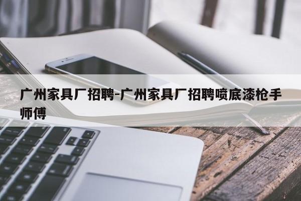 广州家具厂招聘-广州家具厂招聘喷底漆枪手师傅