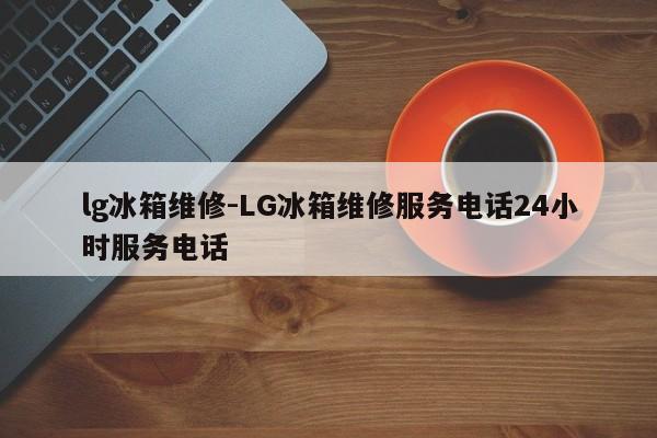 lg冰箱维修-LG冰箱维修服务电话24小时服务电话  第1张