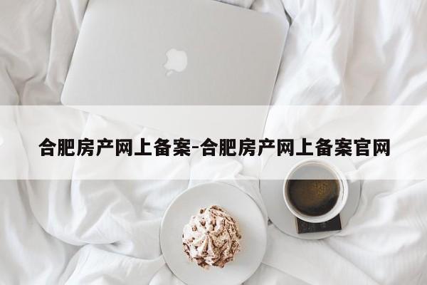 合肥房产网上备案-合肥房产网上备案官网