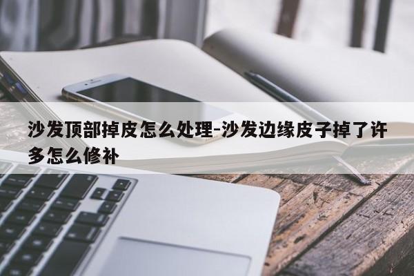 沙发顶部掉皮怎么处理-沙发边缘皮子掉了许多怎么修补