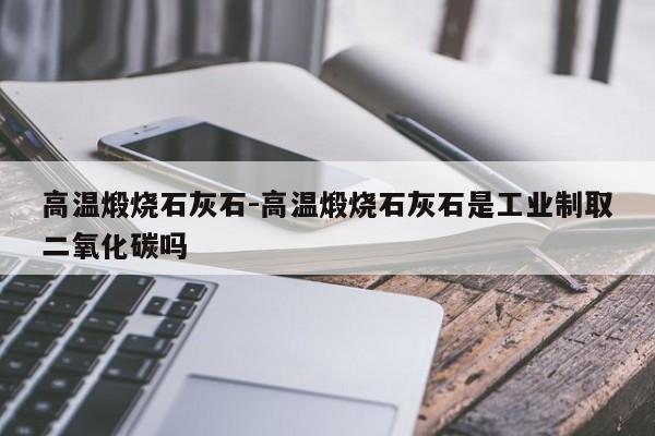 高温煅烧石灰石-高温煅烧石灰石是工业制取二氧化碳吗