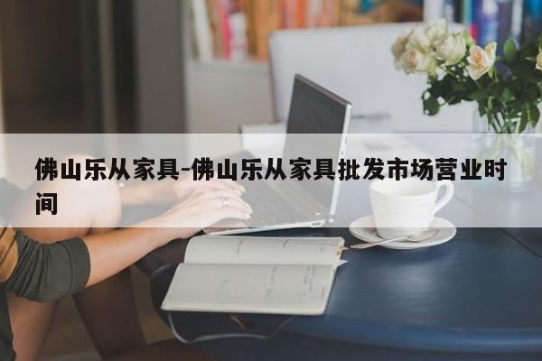 佛山乐从家具-佛山乐从家具批发市场营业时间