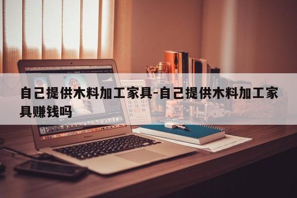 自己提供木料加工家具-自己提供木料加工家具赚钱吗  第1张