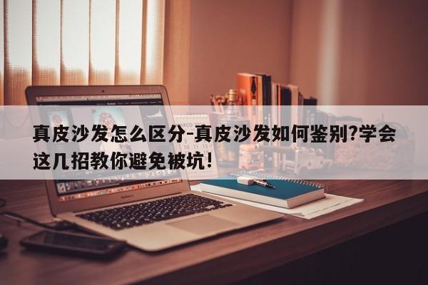 真皮沙发怎么区分-真皮沙发如何鉴别?学会这几招教你避免被坑!