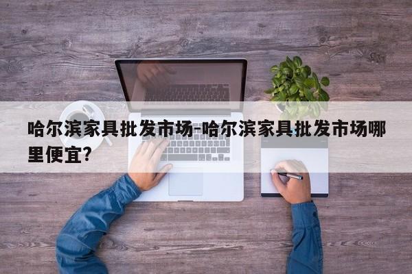 哈尔滨家具批发市场-哈尔滨家具批发市场哪里便宜?