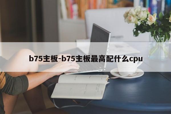 b75主板-b75主板最高配什么cpu