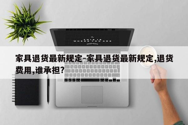 家具退货最新规定-家具退货最新规定,退货费用,谁承担?  第1张