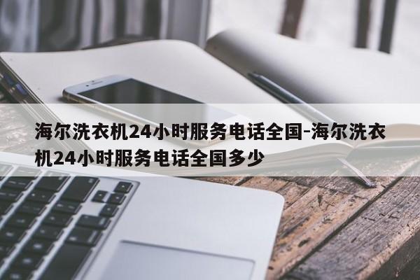 海尔洗衣机24小时服务电话全国-海尔洗衣机24小时服务电话全国多少