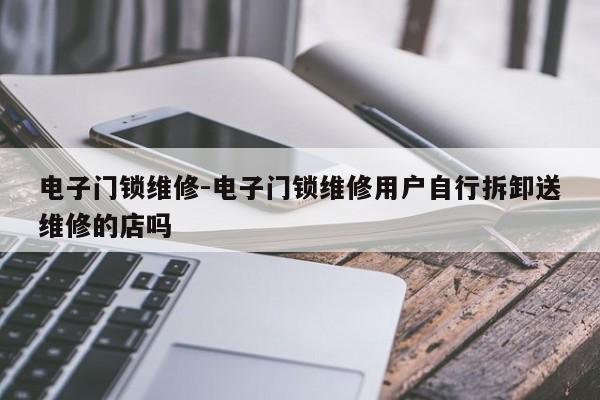 电子门锁维修-电子门锁维修用户自行拆卸送维修的店吗